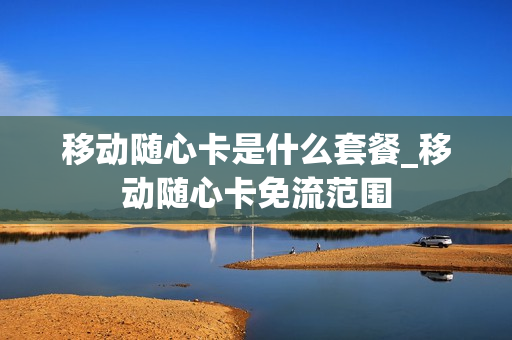 移动随心卡是什么套餐_移动随心卡免流范围