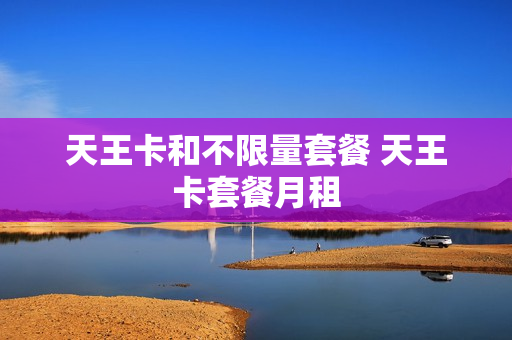 天王卡和不限量套餐 天王卡套餐月租