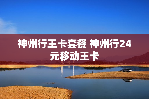 神州行王卡套餐 神州行24元移动王卡