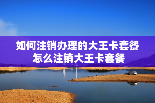 如何注销办理的大王卡套餐 怎么注销大王卡套餐