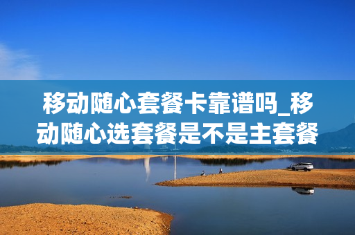 移动随心套餐卡靠谱吗_移动随心选套餐是不是主套餐