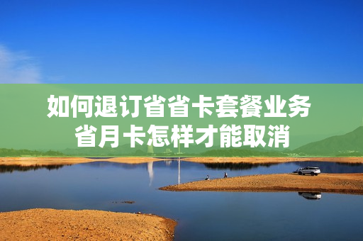 如何退订省省卡套餐业务 省月卡怎样才能取消