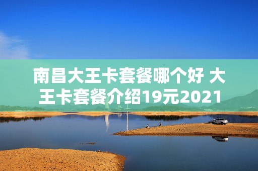 南昌大王卡套餐哪个好 大王卡套餐介绍19元2021