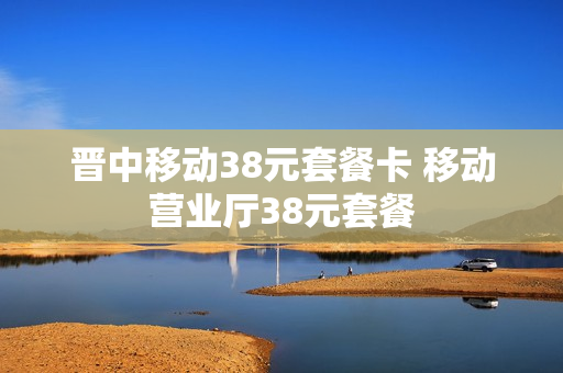 晋中移动38元套餐卡 移动营业厅38元套餐