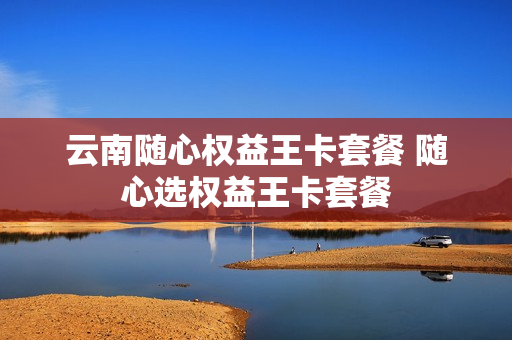 云南随心权益王卡套餐 随心选权益王卡套餐