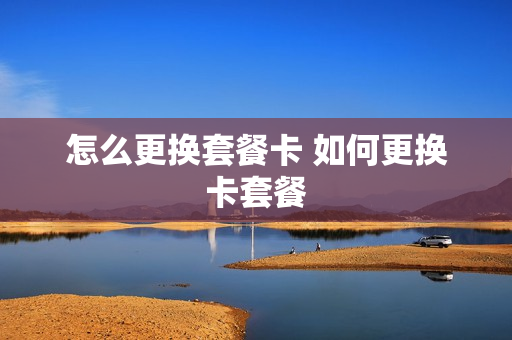 怎么更换套餐卡 如何更换卡套餐