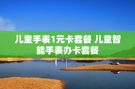 儿童手表1元卡套餐 儿童智能手表办卡套餐