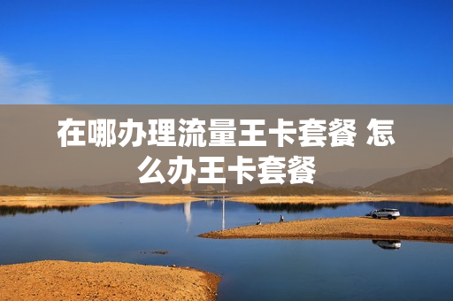 在哪办理流量王卡套餐 怎么办王卡套餐