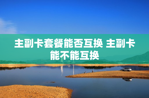 主副卡套餐能否互换 主副卡能不能互换