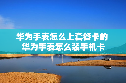 华为手表怎么上套餐卡的 华为手表怎么装手机卡