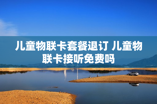 儿童物联卡套餐退订 儿童物联卡接听免费吗