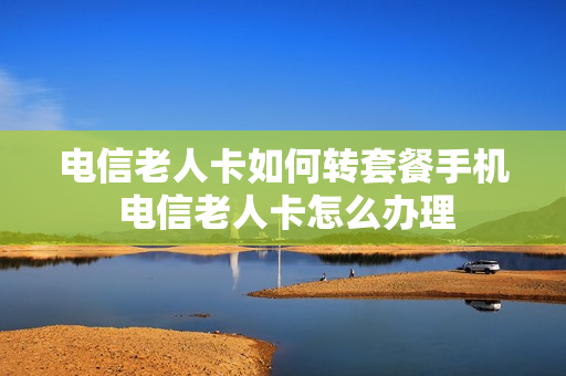 电信老人卡如何转套餐手机 电信老人卡怎么办理