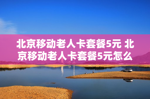 北京移动老人卡套餐5元 北京移动老人卡套餐5元怎么样