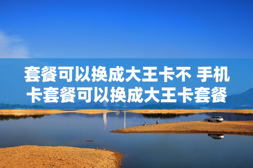 套餐可以换成大王卡不 手机卡套餐可以换成大王卡套餐嘛