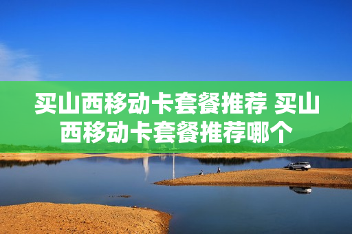 买山西移动卡套餐推荐 买山西移动卡套餐推荐哪个
