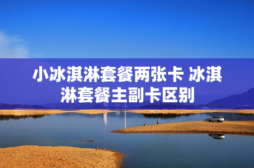 小冰淇淋套餐两张卡 冰淇淋套餐主副卡区别