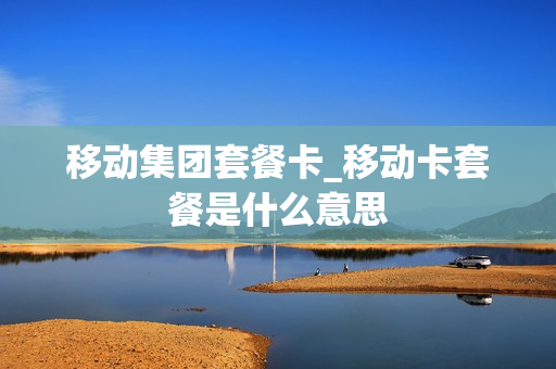 移动集团套餐卡_移动卡套餐是什么意思