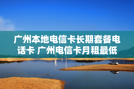 广州本地电信卡长期套餐电话卡 广州电信卡月租最低多少