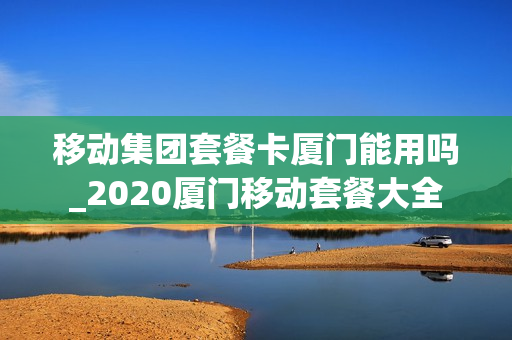 移动集团套餐卡厦门能用吗_2020厦门移动套餐大全