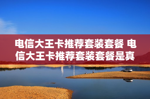 电信大王卡推荐套装套餐 电信大王卡推荐套装套餐是真的吗
