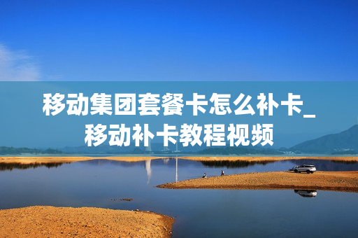 移动集团套餐卡怎么补卡_移动补卡教程视频