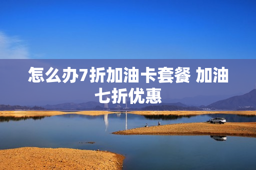 怎么办7折加油卡套餐 加油七折优惠