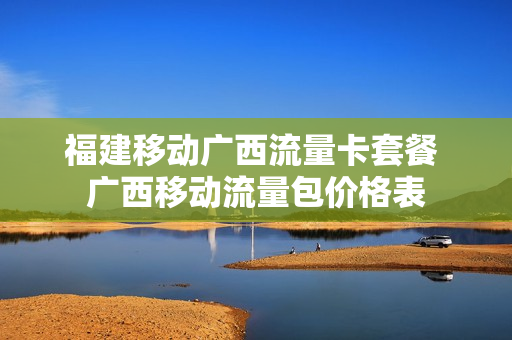 福建移动广西流量卡套餐 广西移动流量包价格表