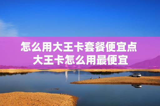 怎么用大王卡套餐便宜点 大王卡怎么用最便宜