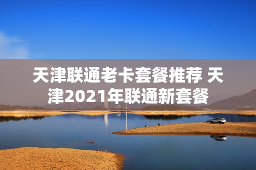 天津联通老卡套餐推荐 天津2021年联通新套餐