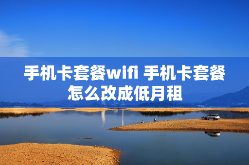 手机卡套餐wifi 手机卡套餐怎么改成低月租