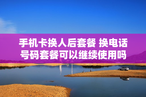 手机卡换人后套餐 换电话号码套餐可以继续使用吗