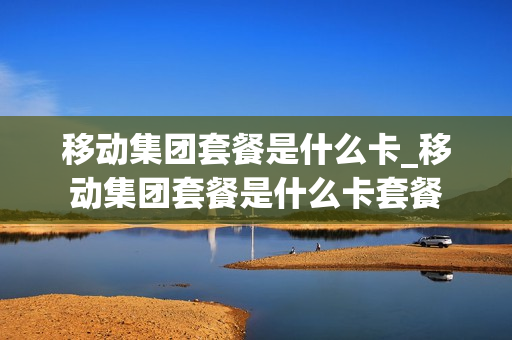 移动集团套餐是什么卡_移动集团套餐是什么卡套餐