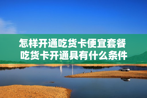 怎样开通吃货卡便宜套餐 吃货卡开通具有什么条件