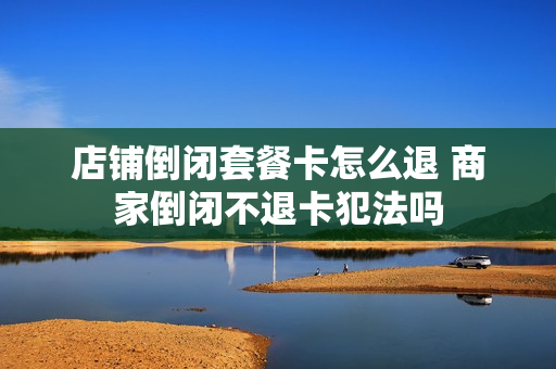 店铺倒闭套餐卡怎么退 商家倒闭不退卡犯法吗