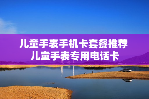 儿童手表手机卡套餐推荐 儿童手表专用电话卡