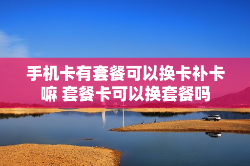 手机卡有套餐可以换卡补卡嘛 套餐卡可以换套餐吗