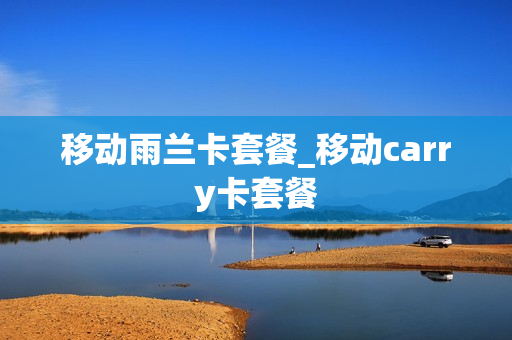 移动雨兰卡套餐_移动carry卡套餐