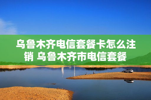 乌鲁木齐电信套餐卡怎么注销 乌鲁木齐市电信套餐