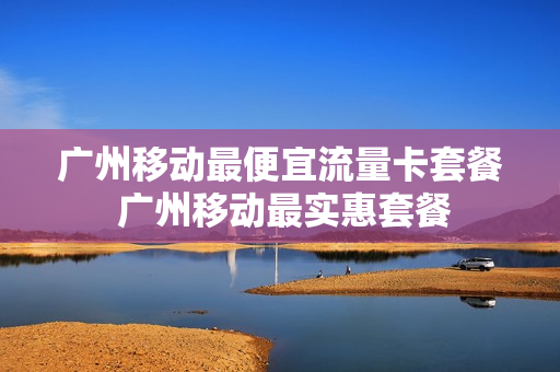 广州移动最便宜流量卡套餐 广州移动最实惠套餐
