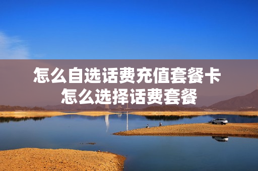 怎么自选话费充值套餐卡 怎么选择话费套餐
