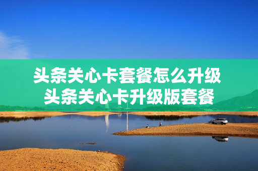 头条关心卡套餐怎么升级 头条关心卡升级版套餐