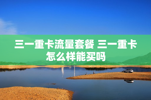 三一重卡流量套餐 三一重卡怎么样能买吗