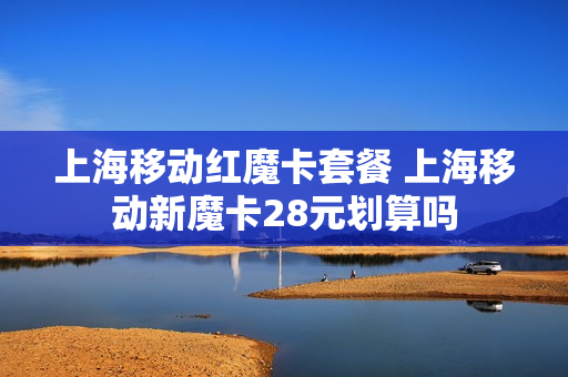上海移动红魔卡套餐 上海移动新魔卡28元划算吗