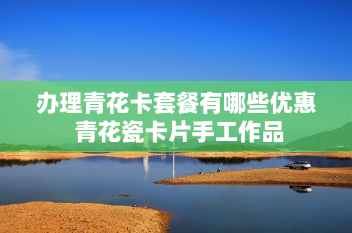 办理青花卡套餐有哪些优惠 青花瓷卡片手工作品