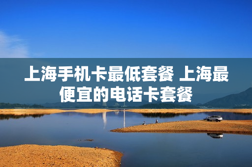 上海手机卡最低套餐 上海最便宜的电话卡套餐