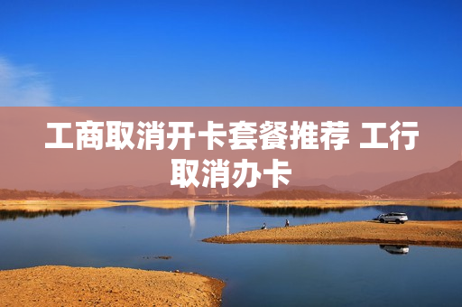 工商取消开卡套餐推荐 工行取消办卡