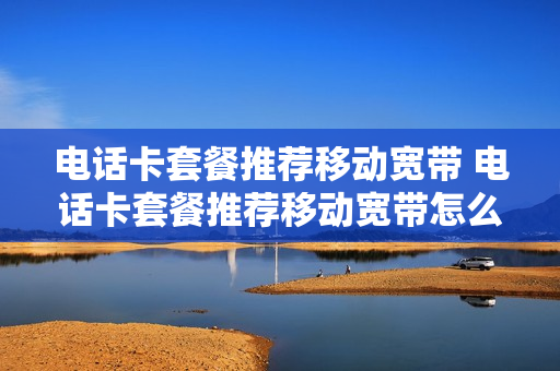 电话卡套餐推荐移动宽带 电话卡套餐推荐移动宽带怎么取消