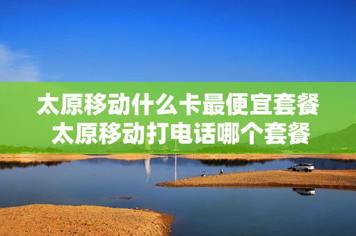 太原移动什么卡最便宜套餐 太原移动打电话哪个套餐便宜