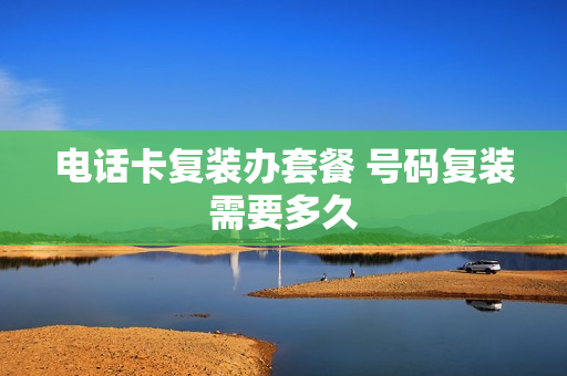 电话卡复装办套餐 号码复装需要多久