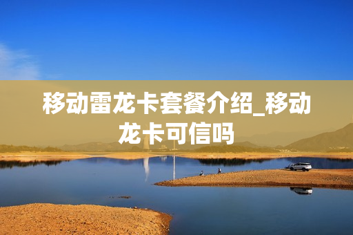 移动雷龙卡套餐介绍_移动龙卡可信吗